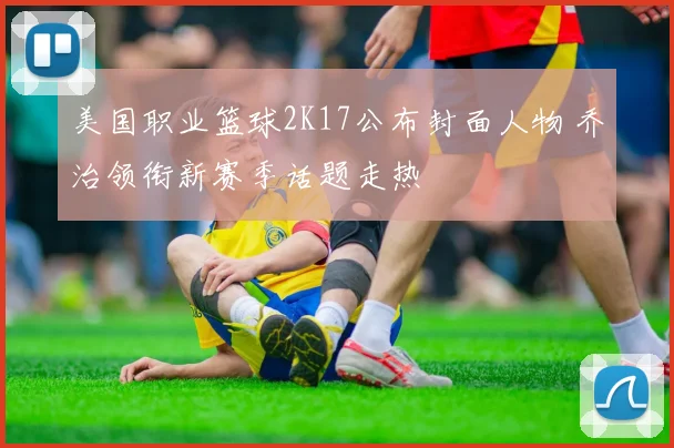 美国职业篮球2K17公布封面人物 乔治领衔新赛季话题走热