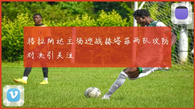 格拉纳达主场迎战赫塔菲两队攻防对决引关注
