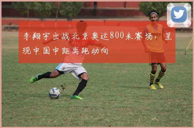 李翔宇出战北京奥运800米赛场,呈现中国中距离跑动向