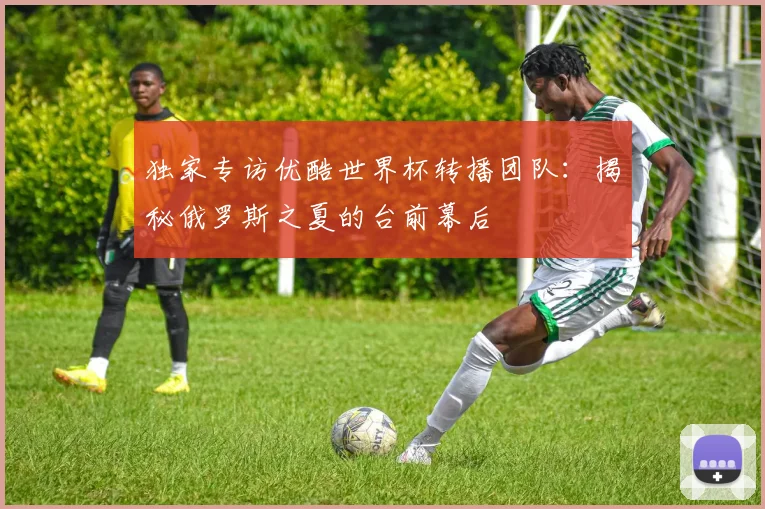 独家专访优酷世界杯转播团队：揭秘俄罗斯之夏的台前幕后