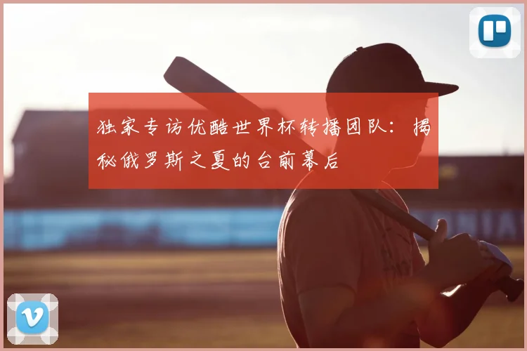 独家专访优酷世界杯转播团队：揭秘俄罗斯之夏的台前幕后