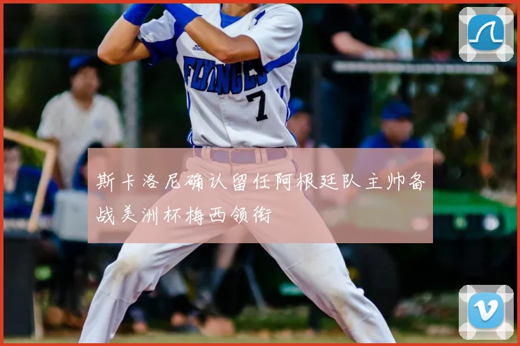 斯卡洛尼确认留任阿根廷队主帅备战美洲杯梅西领衔