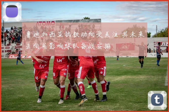 鲁迪加西亚执教动向受关注 其未来去向或影响球队备战安排