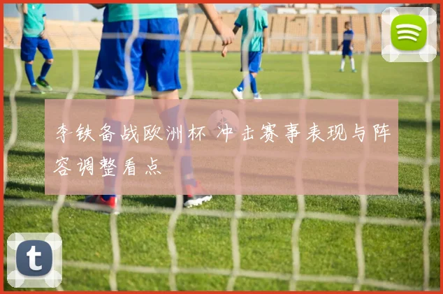 李铁备战欧洲杯 冲击赛事表现与阵容调整看点