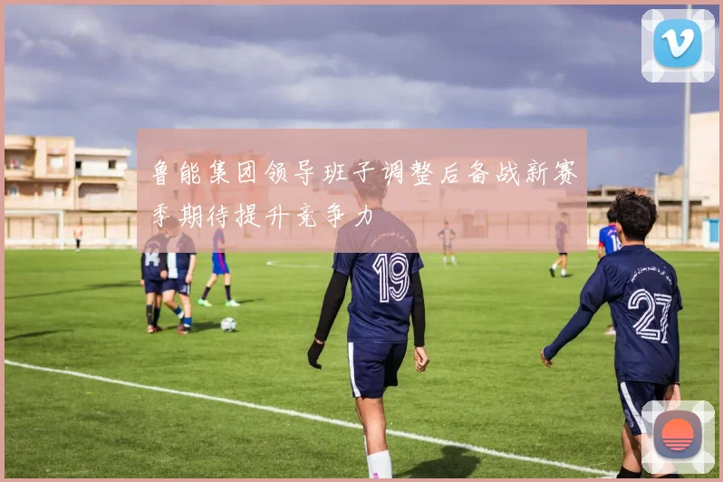 鲁能集团领导班子调整后备战新赛季期待提升竞争力