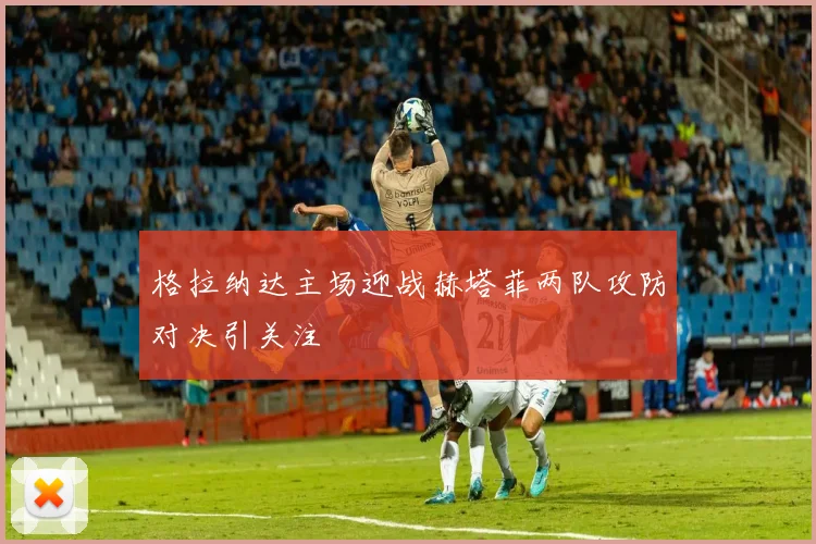 格拉纳达主场迎战赫塔菲两队攻防对决引关注