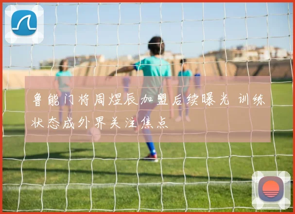 鲁能门将周煜辰加盟后续曝光 训练状态成外界关注焦点