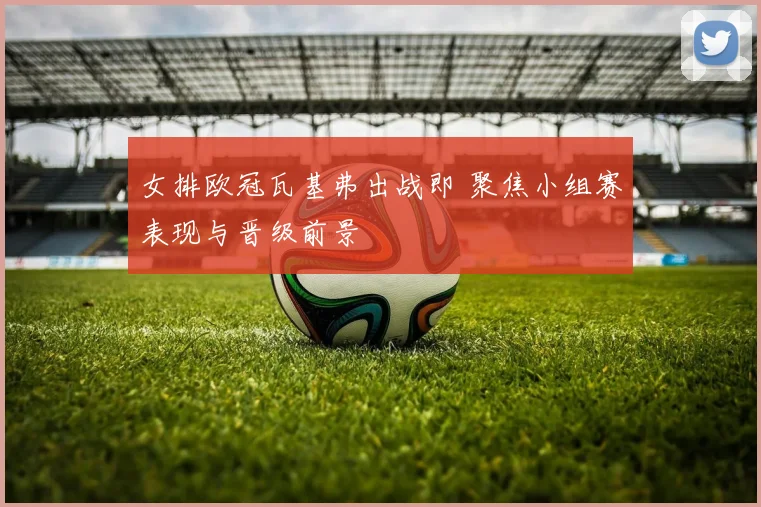 女排欧冠瓦基弗出战即 聚焦小组赛表现与晋级前景