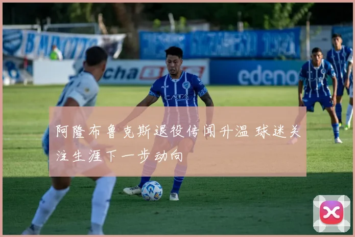 阿隆布鲁克斯退役传闻升温 球迷关注生涯下一步动向