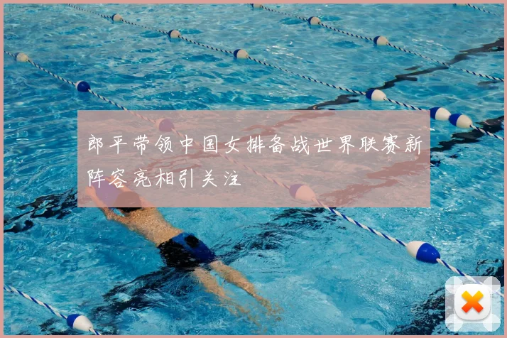 郎平带领中国女排备战世界联赛新阵容亮相引关注