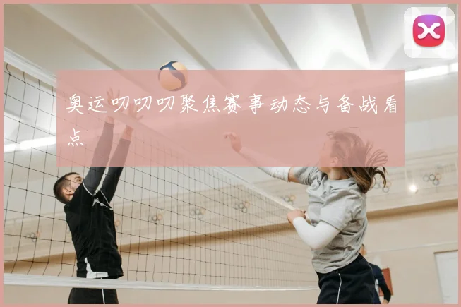 奥运叨叨叨聚焦赛事动态与备战看点