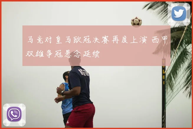 马竞对皇马欧冠决赛再度上演 西甲双雄争冠悬念延续