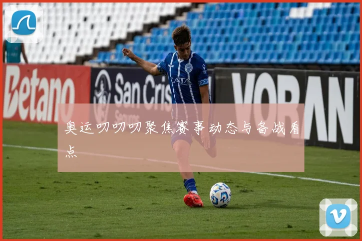 奥运叨叨叨聚焦赛事动态与备战看点