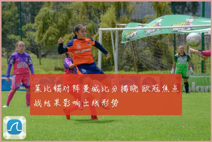 莱比锡对阵曼城比分揭晓 欧冠焦点战结果影响出线形势