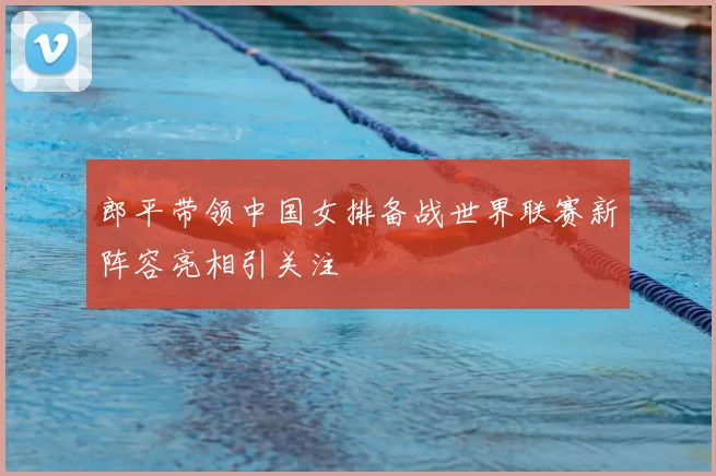 郎平带领中国女排备战世界联赛新阵容亮相引关注