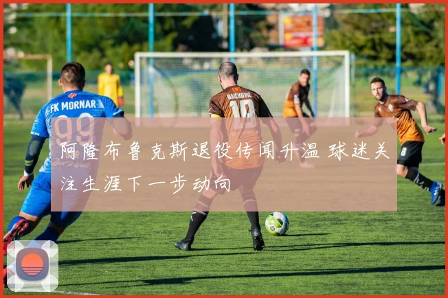 阿隆布鲁克斯退役传闻升温 球迷关注生涯下一步动向