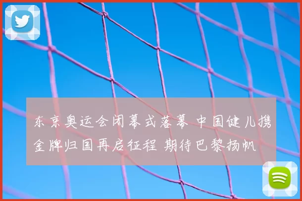 东京奥运会闭幕式落幕 中国健儿携金牌归国再启征程 期待巴黎扬帆