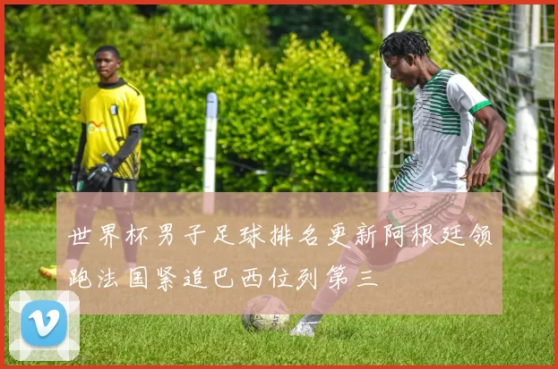 世界杯男子足球排名更新阿根廷领跑法国紧追巴西位列第三
