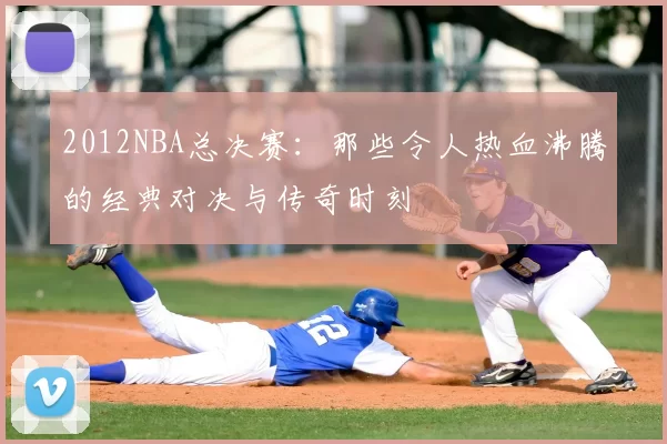 2012NBA总决赛：那些令人热血沸腾的经典对决与传奇时刻