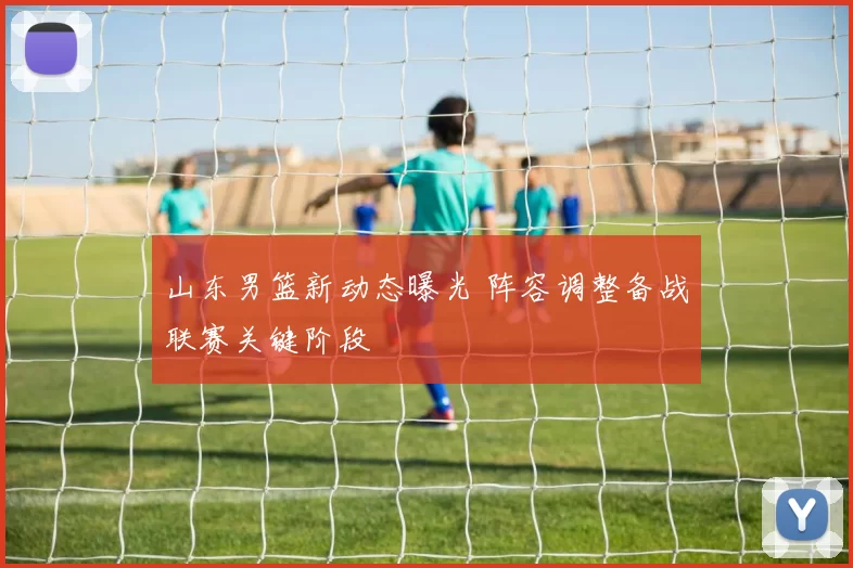 山东男篮新动态曝光 阵容调整备战联赛关键阶段