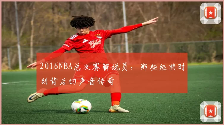 2016NBA总决赛解说员，那些经典时刻背后的声音传奇