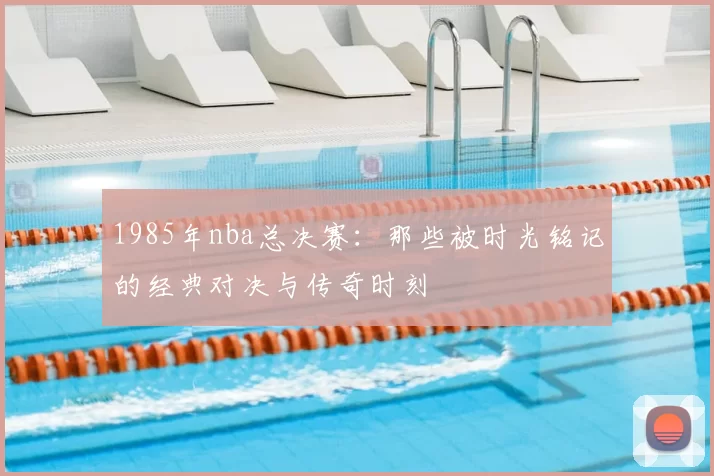 1985年nba总决赛:那些被时光铭记的经典对决与传奇时刻