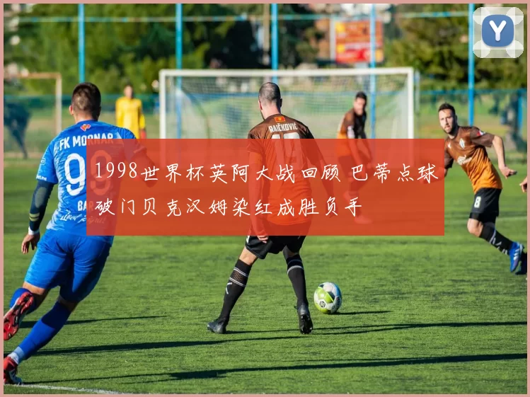 1998世界杯英阿大战回顾 巴蒂点球破门贝克汉姆染红成胜负手