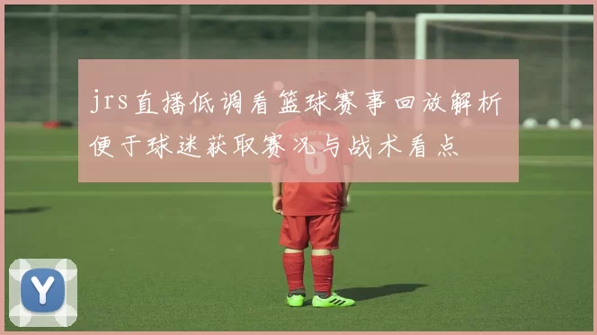 jrs直播低调看篮球赛事回放解析 便于球迷获取赛况与战术看点