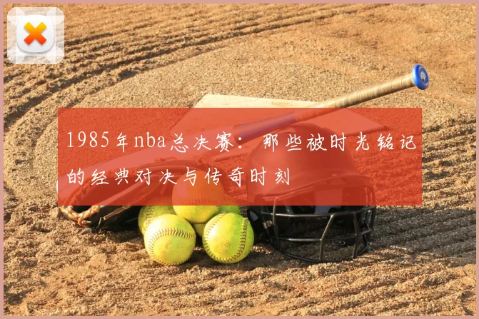 1985年nba总决赛：那些被时光铭记的经典对决与传奇时刻