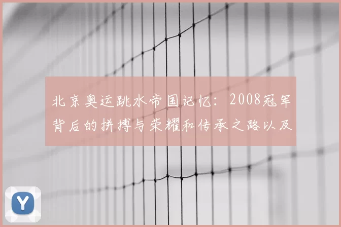 北京奥运跳水帝国记忆：2008冠军背后的拼搏与荣耀和传承之路以及未来挑战再启征程
