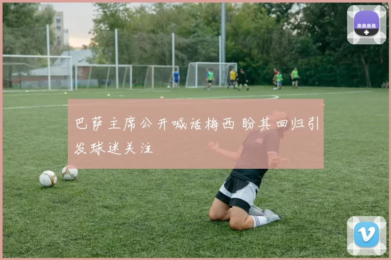 巴萨主席公开喊话梅西 盼其回归引发球迷关注