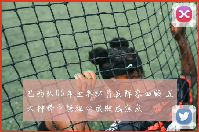 巴西队06年世界杯首发阵容回顾 五大神锋中场组合成败成焦点