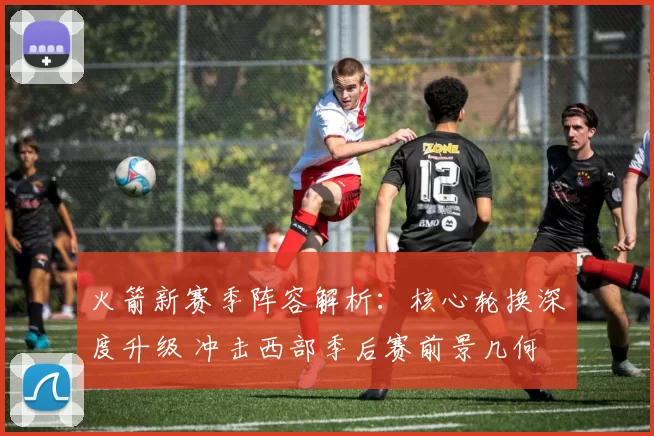 火箭新赛季阵容解析:核心轮换深度升级 冲击西部季后赛前景几何