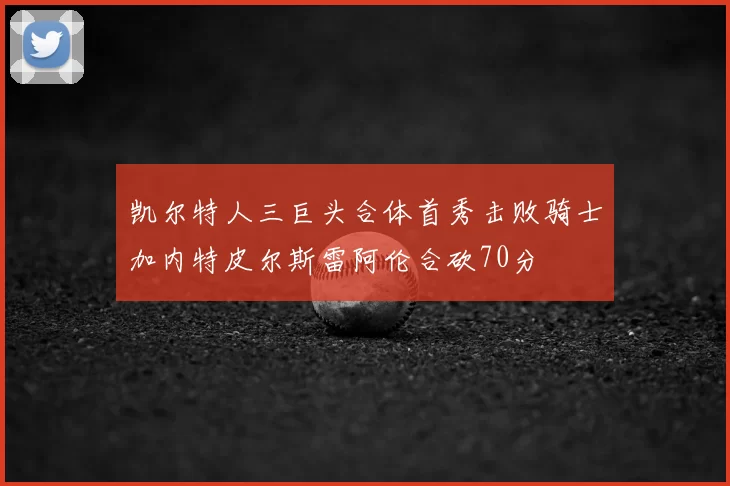 凯尔特人三巨头合体首秀击败骑士加内特皮尔斯雷阿伦合砍70分