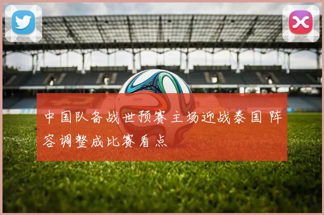 中国队备战世预赛主场迎战泰国 阵容调整成比赛看点