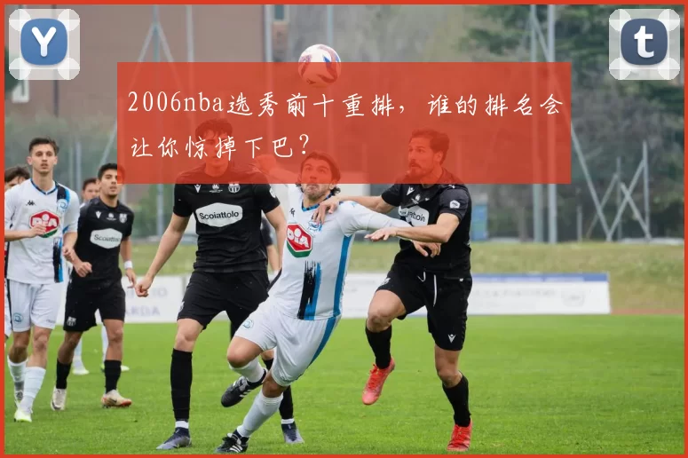 2006nba选秀前十重排，谁的排名会让你惊掉下巴？