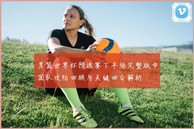 男篮世界杯预选赛下半场完整版中国队攻防回顾与关键回合解析