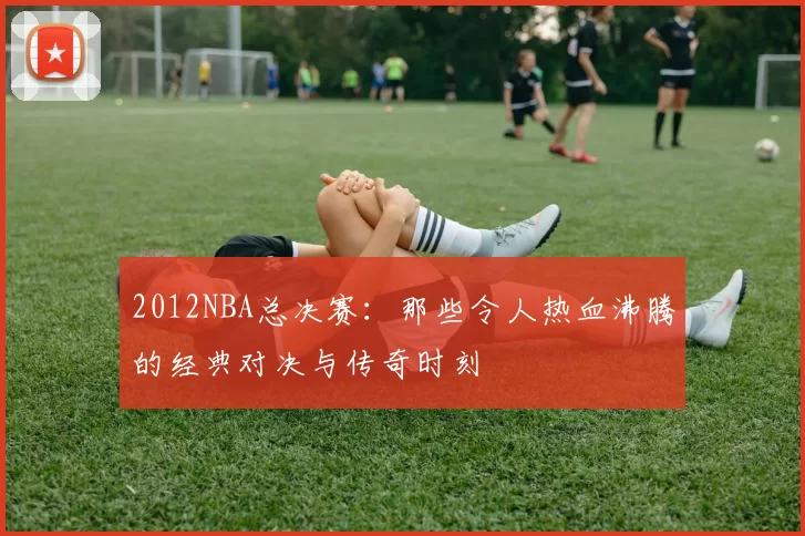 2012NBA总决赛:那些令人热血沸腾的经典对决与传奇时刻