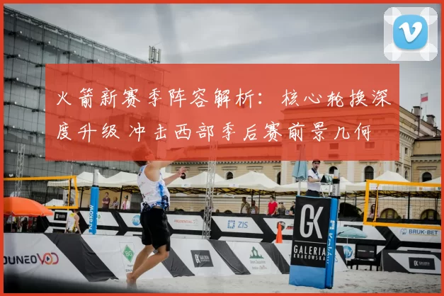 火箭新赛季阵容解析:核心轮换深度升级 冲击西部季后赛前景几何