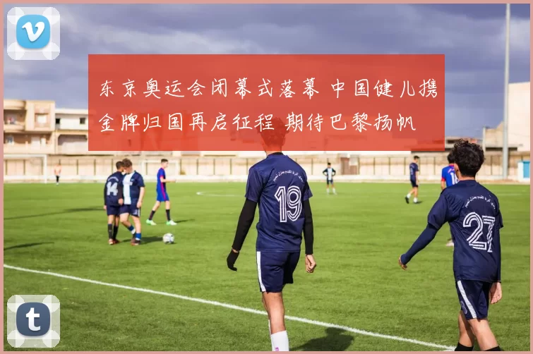 东京奥运会闭幕式落幕 中国健儿携金牌归国再启征程 期待巴黎扬帆