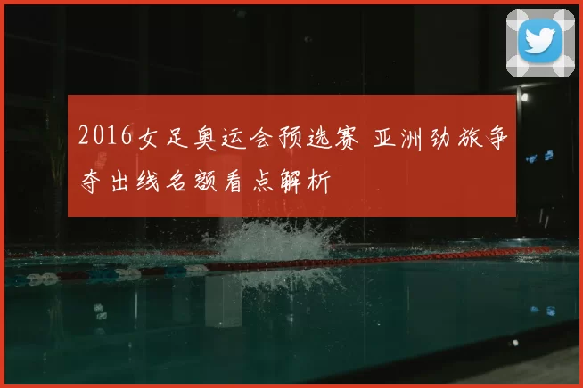 2016女足奥运会预选赛 亚洲劲旅争夺出线名额看点解析