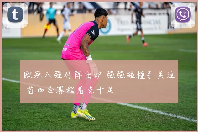 欧冠八强对阵出炉 强强碰撞引关注 首回合赛程看点十足