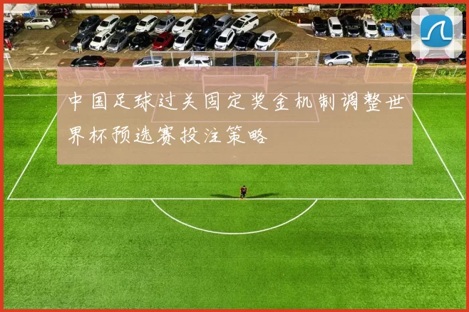 中国足球过关固定奖金机制调整世界杯预选赛投注策略