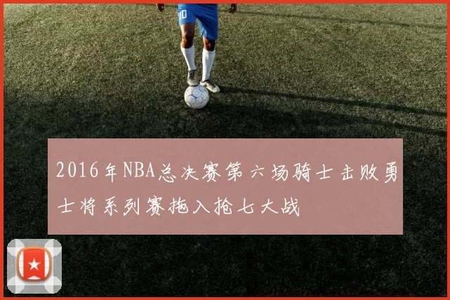2016年NBA总决赛第六场骑士击败勇士将系列赛拖入抢七大战