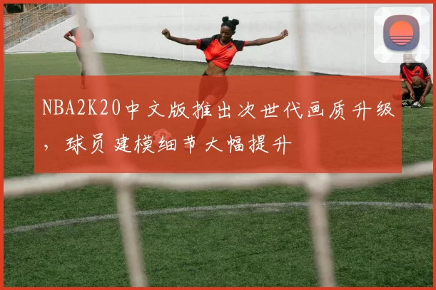NBA2K20中文版推出次世代画质升级，球员建模细节大幅提升