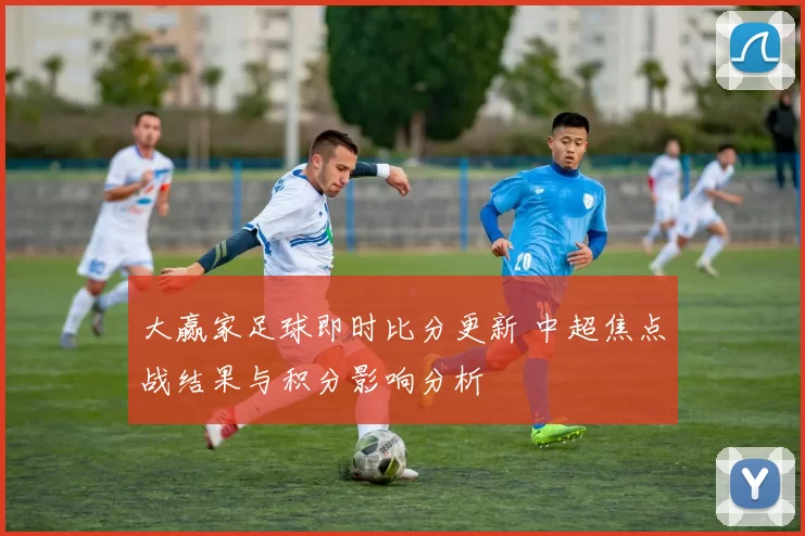 大赢家足球即时比分更新 中超焦点战结果与积分影响分析
