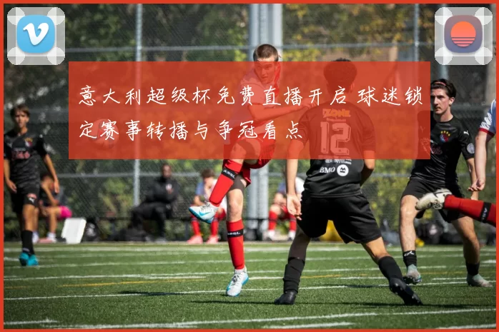 意大利超级杯免费直播开启 球迷锁定赛事转播与争冠看点