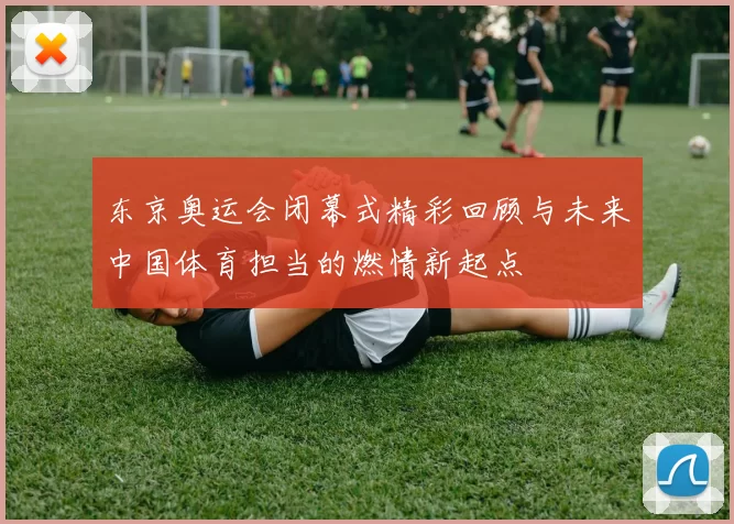 东京奥运会闭幕式精彩回顾与未来中国体育担当的燃情新起点