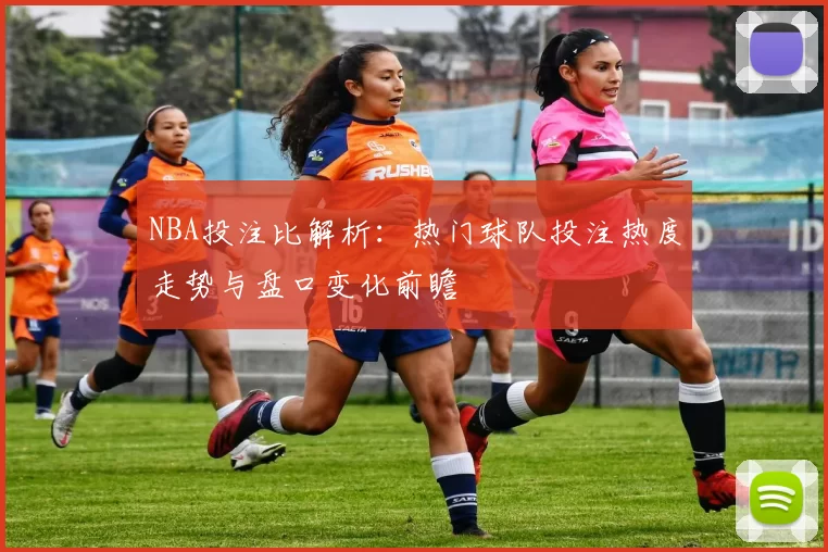 NBA投注比解析:热门球队投注热度走势与盘口变化前瞻