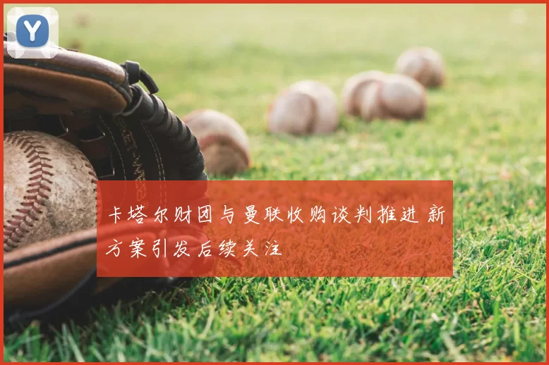 卡塔尔财团与曼联收购谈判推进 新方案引发后续关注